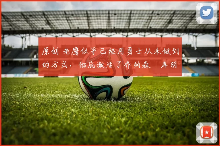 原创 老鹰似乎已经用勇士从未做到的方式,彻底激活了乔纳森・库明加