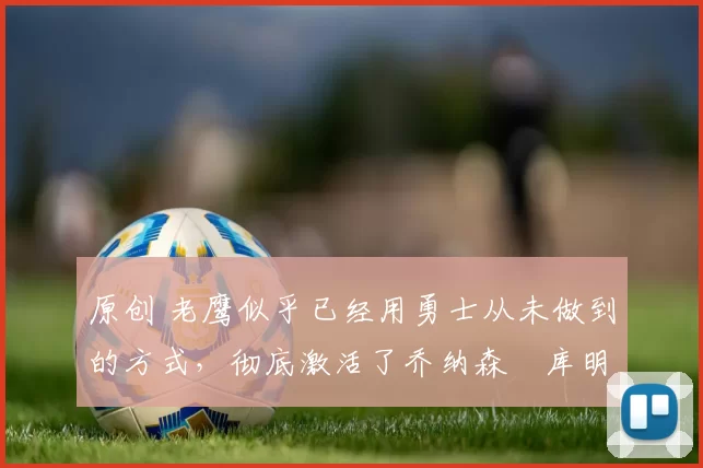 原创 老鹰似乎已经用勇士从未做到的方式,彻底激活了乔纳森・库明加