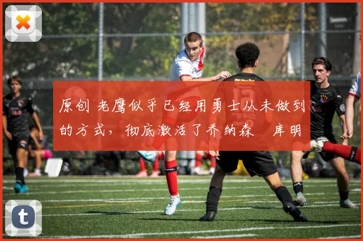 原创 老鹰似乎已经用勇士从未做到的方式，彻底激活了乔纳森・库明加