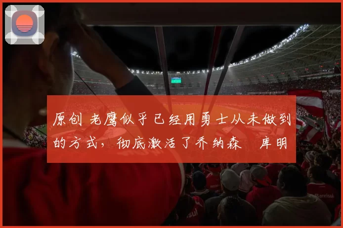 原创 老鹰似乎已经用勇士从未做到的方式，彻底激活了乔纳森・库明加