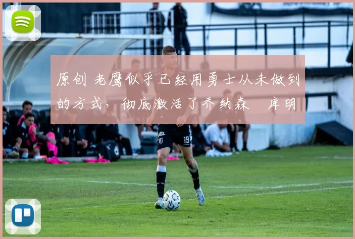 原创 老鹰似乎已经用勇士从未做到的方式，彻底激活了乔纳森・库明加