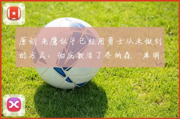 原创 老鹰似乎已经用勇士从未做到的方式，彻底激活了乔纳森・库明加