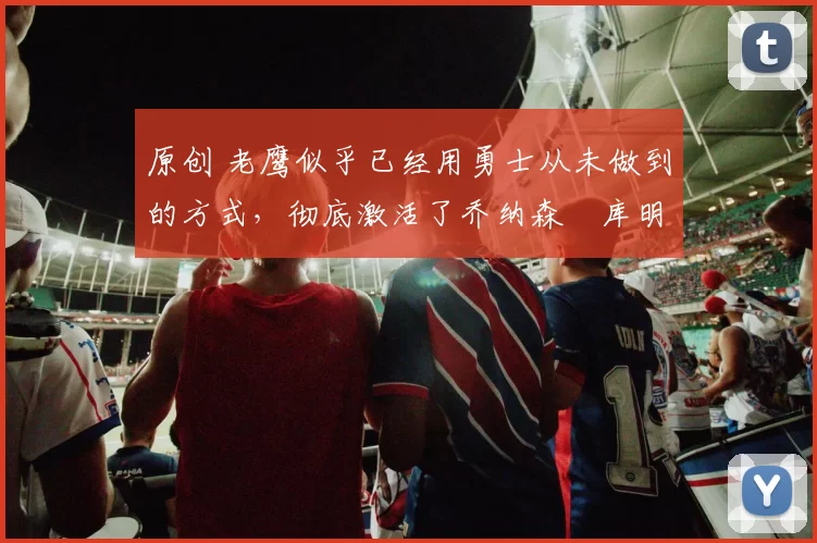 原创 老鹰似乎已经用勇士从未做到的方式，彻底激活了乔纳森・库明加