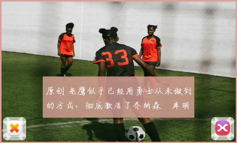 原创 老鹰似乎已经用勇士从未做到的方式,彻底激活了乔纳森・库明加