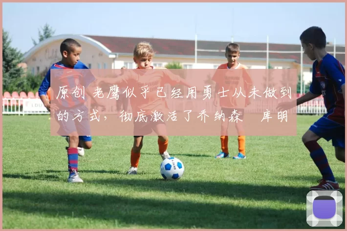 原创 老鹰似乎已经用勇士从未做到的方式,彻底激活了乔纳森・库明加