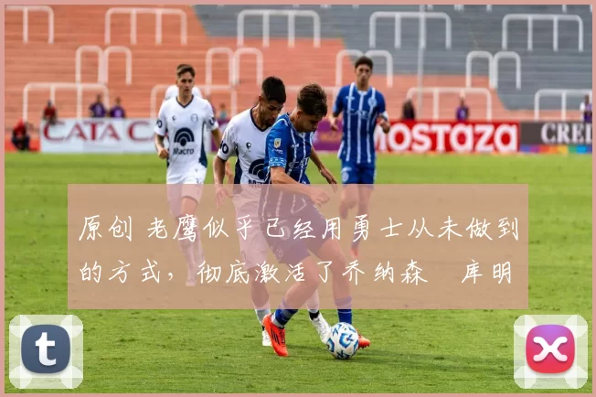 原创 老鹰似乎已经用勇士从未做到的方式，彻底激活了乔纳森・库明加