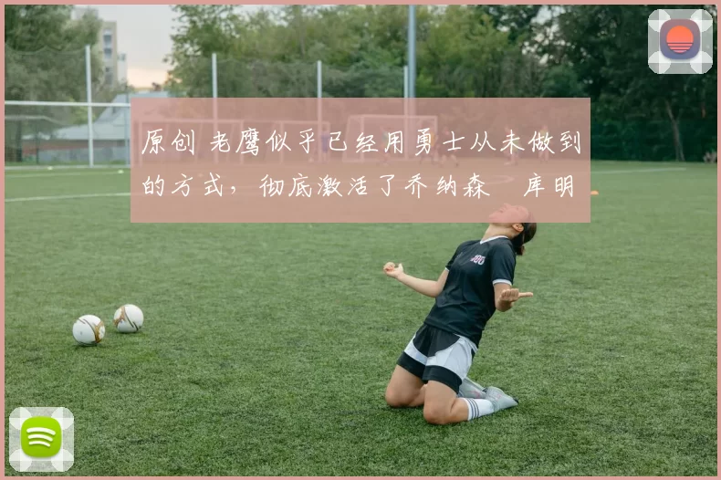 原创 老鹰似乎已经用勇士从未做到的方式，彻底激活了乔纳森・库明加