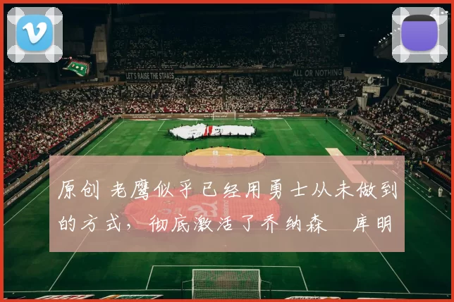 原创 老鹰似乎已经用勇士从未做到的方式,彻底激活了乔纳森・库明加