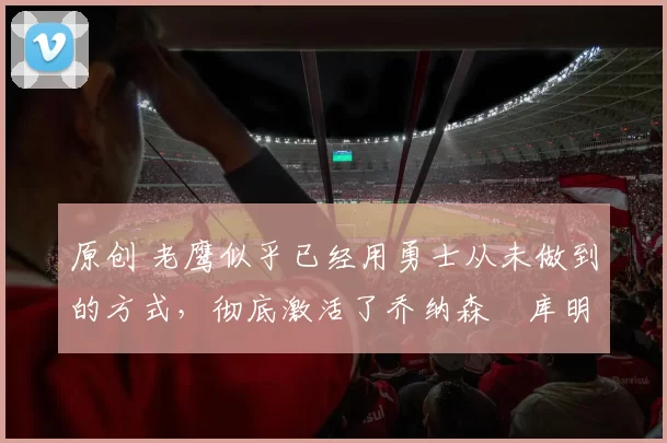 原创 老鹰似乎已经用勇士从未做到的方式，彻底激活了乔纳森・库明加