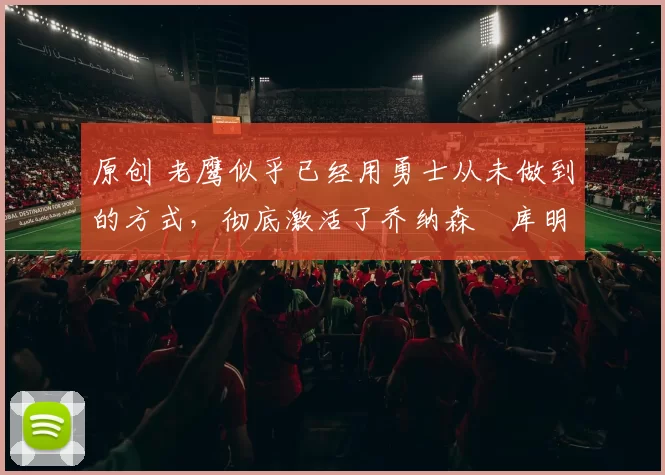 原创 老鹰似乎已经用勇士从未做到的方式,彻底激活了乔纳森・库明加