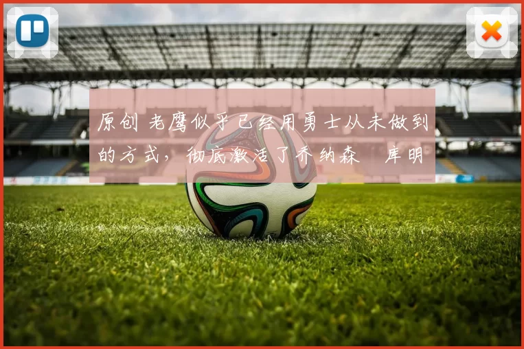 原创 老鹰似乎已经用勇士从未做到的方式，彻底激活了乔纳森・库明加