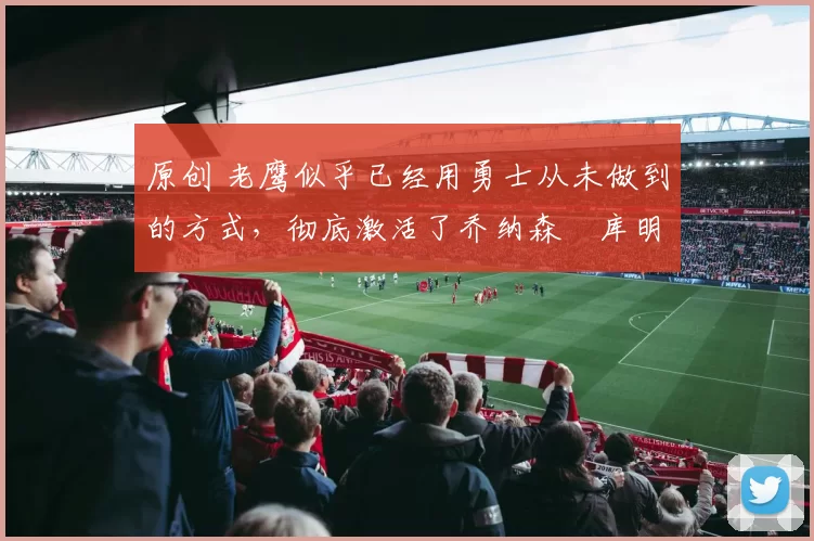 原创 老鹰似乎已经用勇士从未做到的方式,彻底激活了乔纳森・库明加