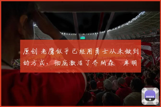原创 老鹰似乎已经用勇士从未做到的方式,彻底激活了乔纳森・库明加