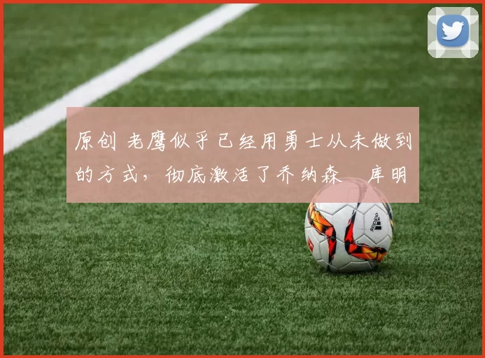 原创 老鹰似乎已经用勇士从未做到的方式，彻底激活了乔纳森・库明加