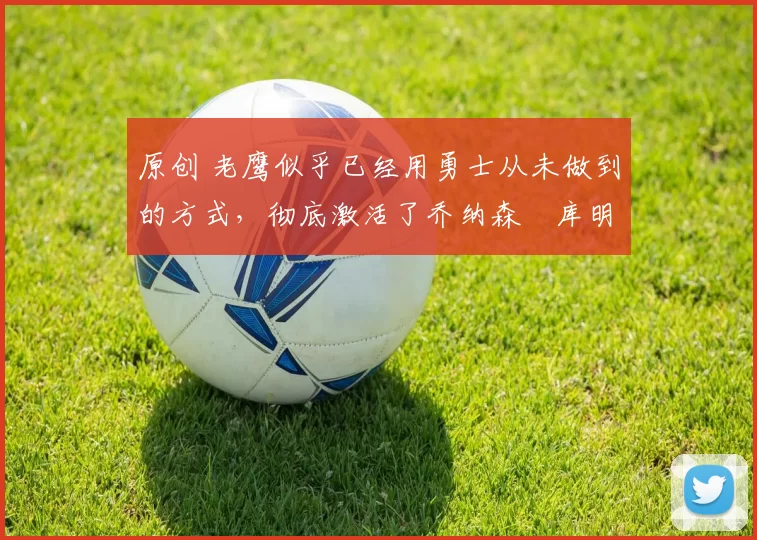 原创 老鹰似乎已经用勇士从未做到的方式，彻底激活了乔纳森・库明加