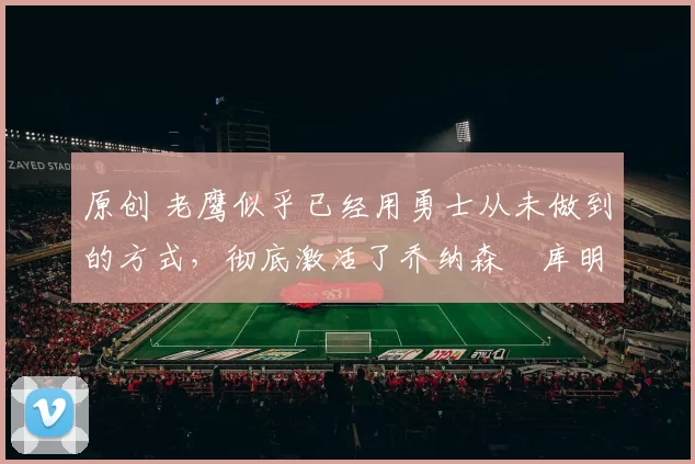 原创 老鹰似乎已经用勇士从未做到的方式，彻底激活了乔纳森・库明加