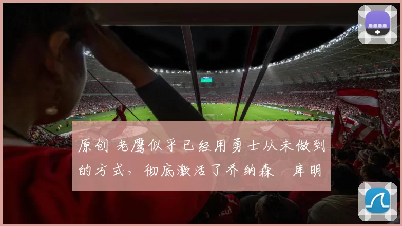 原创 老鹰似乎已经用勇士从未做到的方式，彻底激活了乔纳森・库明加