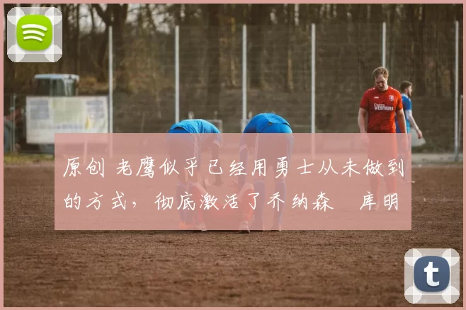 原创 老鹰似乎已经用勇士从未做到的方式，彻底激活了乔纳森・库明加