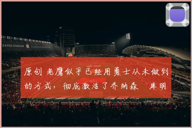 原创 老鹰似乎已经用勇士从未做到的方式，彻底激活了乔纳森・库明加