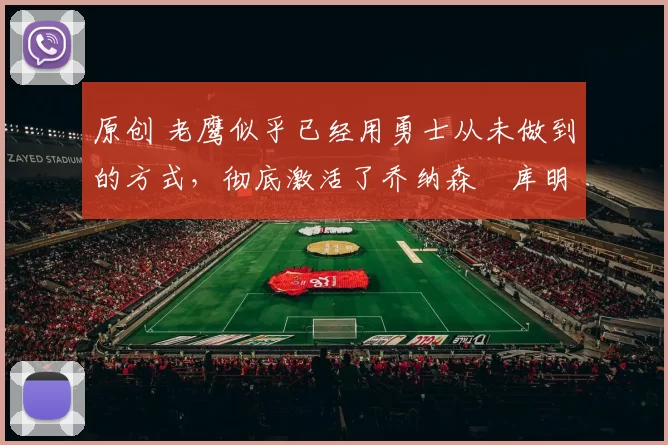 原创 老鹰似乎已经用勇士从未做到的方式,彻底激活了乔纳森・库明加