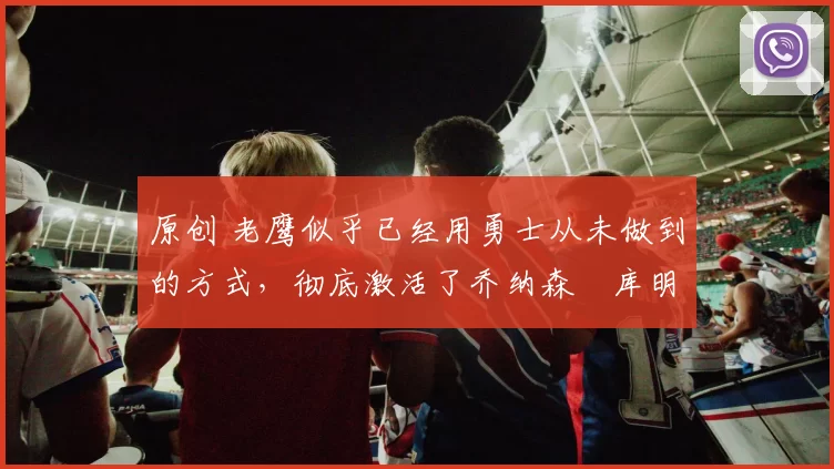 原创 老鹰似乎已经用勇士从未做到的方式，彻底激活了乔纳森・库明加