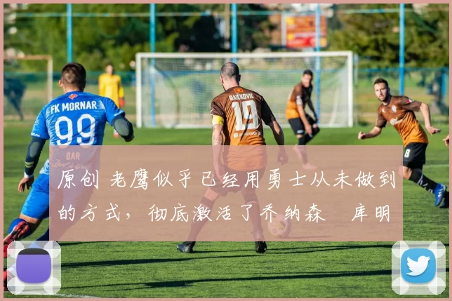 原创 老鹰似乎已经用勇士从未做到的方式，彻底激活了乔纳森・库明加