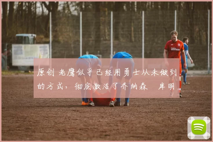 原创 老鹰似乎已经用勇士从未做到的方式,彻底激活了乔纳森・库明加