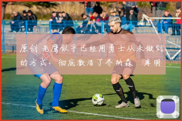 原创 老鹰似乎已经用勇士从未做到的方式,彻底激活了乔纳森・库明加