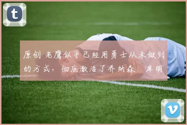 原创 老鹰似乎已经用勇士从未做到的方式,彻底激活了乔纳森・库明加