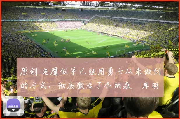 原创 老鹰似乎已经用勇士从未做到的方式,彻底激活了乔纳森・库明加