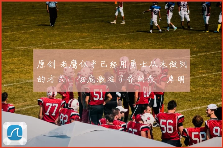 原创 老鹰似乎已经用勇士从未做到的方式，彻底激活了乔纳森・库明加