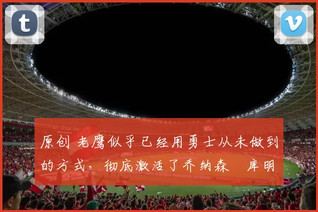 原创 老鹰似乎已经用勇士从未做到的方式,彻底激活了乔纳森・库明加