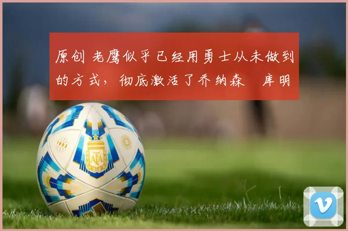 原创 老鹰似乎已经用勇士从未做到的方式,彻底激活了乔纳森・库明加