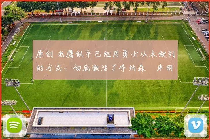 原创 老鹰似乎已经用勇士从未做到的方式,彻底激活了乔纳森・库明加