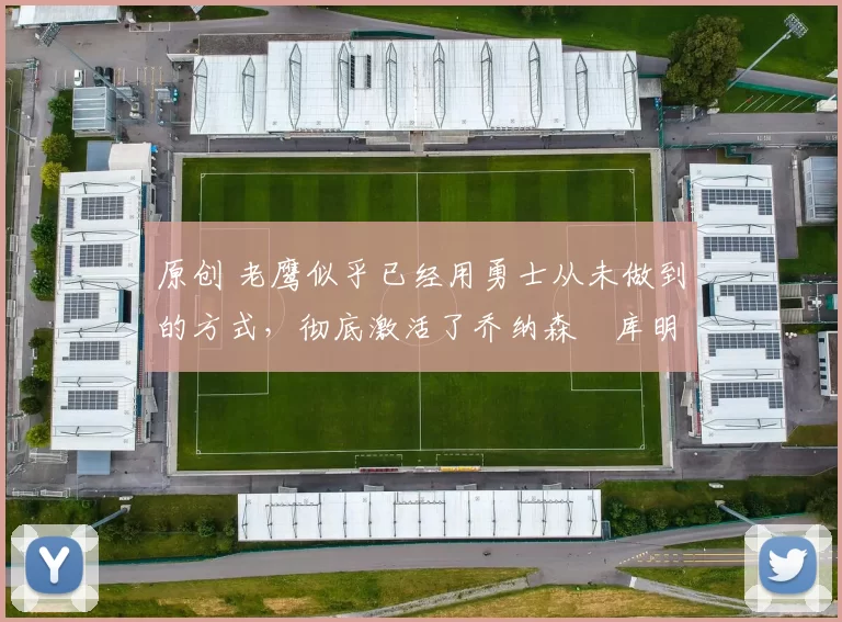 原创 老鹰似乎已经用勇士从未做到的方式，彻底激活了乔纳森・库明加