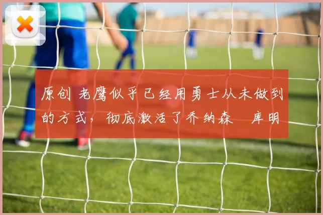 原创 老鹰似乎已经用勇士从未做到的方式，彻底激活了乔纳森・库明加