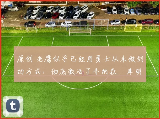 原创 老鹰似乎已经用勇士从未做到的方式,彻底激活了乔纳森・库明加