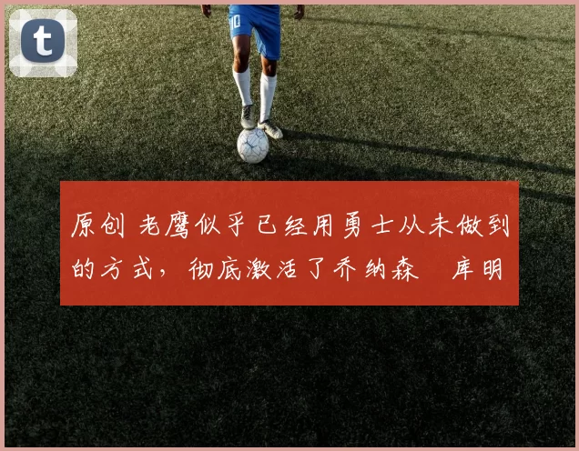 原创 老鹰似乎已经用勇士从未做到的方式，彻底激活了乔纳森・库明加