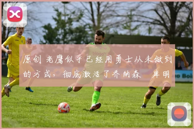 原创 老鹰似乎已经用勇士从未做到的方式，彻底激活了乔纳森・库明加