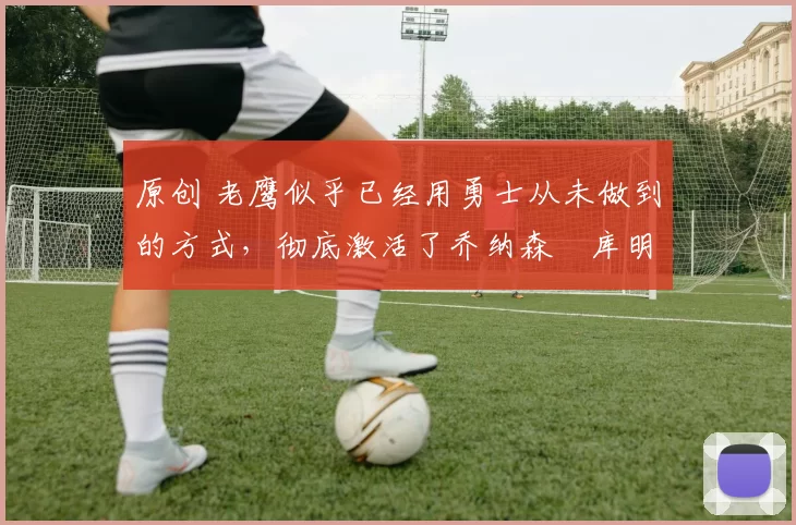 原创 老鹰似乎已经用勇士从未做到的方式,彻底激活了乔纳森・库明加