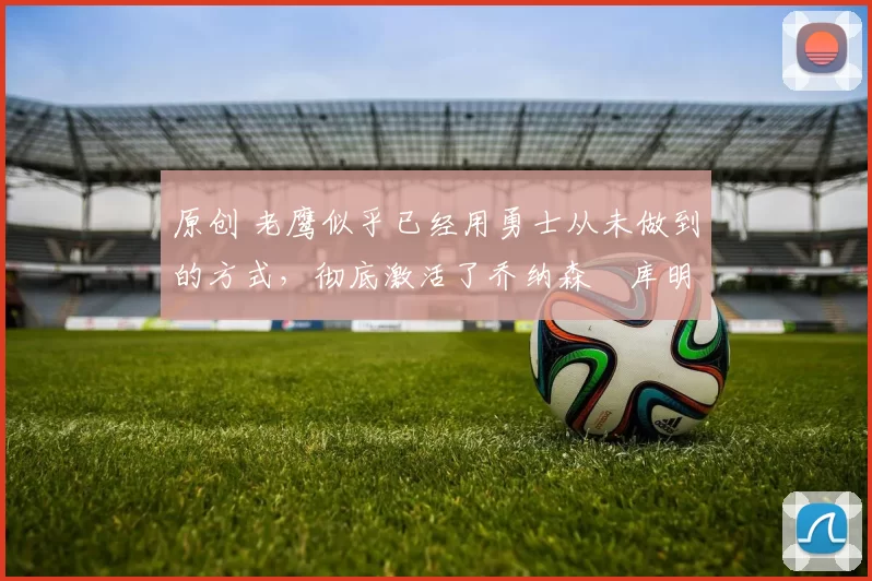 原创 老鹰似乎已经用勇士从未做到的方式，彻底激活了乔纳森・库明加