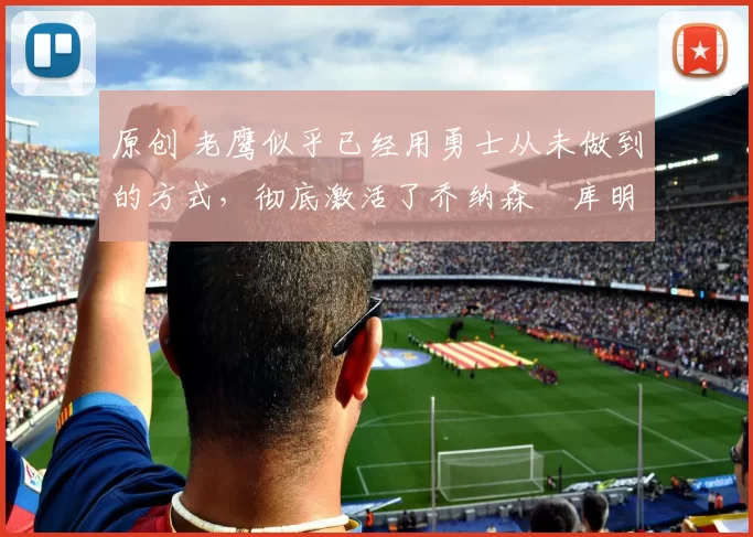 原创 老鹰似乎已经用勇士从未做到的方式，彻底激活了乔纳森・库明加