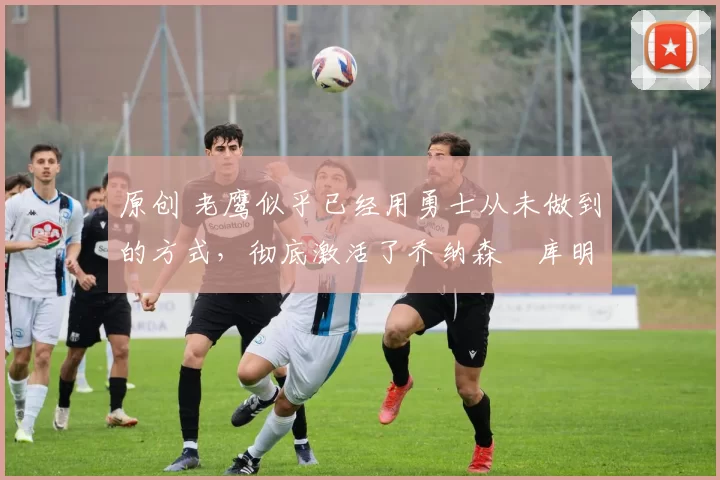 原创 老鹰似乎已经用勇士从未做到的方式,彻底激活了乔纳森・库明加