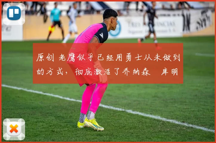 原创 老鹰似乎已经用勇士从未做到的方式,彻底激活了乔纳森・库明加