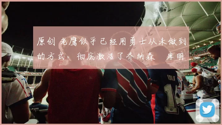 原创 老鹰似乎已经用勇士从未做到的方式，彻底激活了乔纳森・库明加