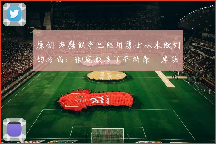 原创 老鹰似乎已经用勇士从未做到的方式，彻底激活了乔纳森・库明加