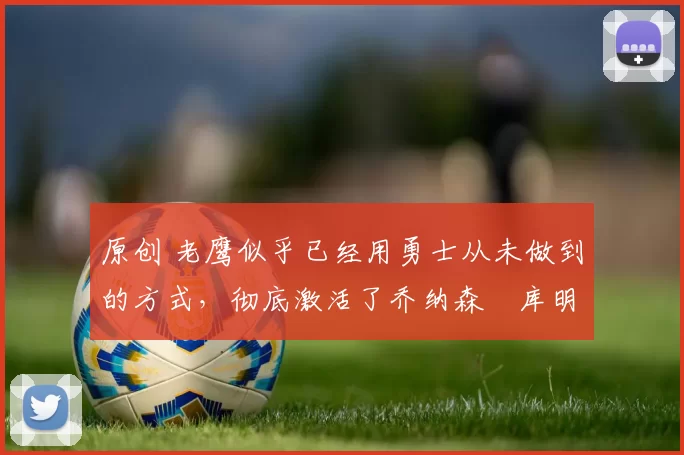 原创 老鹰似乎已经用勇士从未做到的方式,彻底激活了乔纳森・库明加