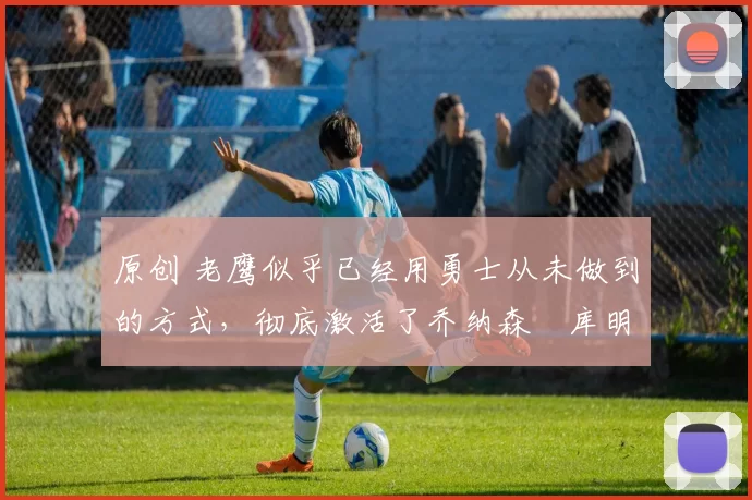 原创 老鹰似乎已经用勇士从未做到的方式,彻底激活了乔纳森・库明加