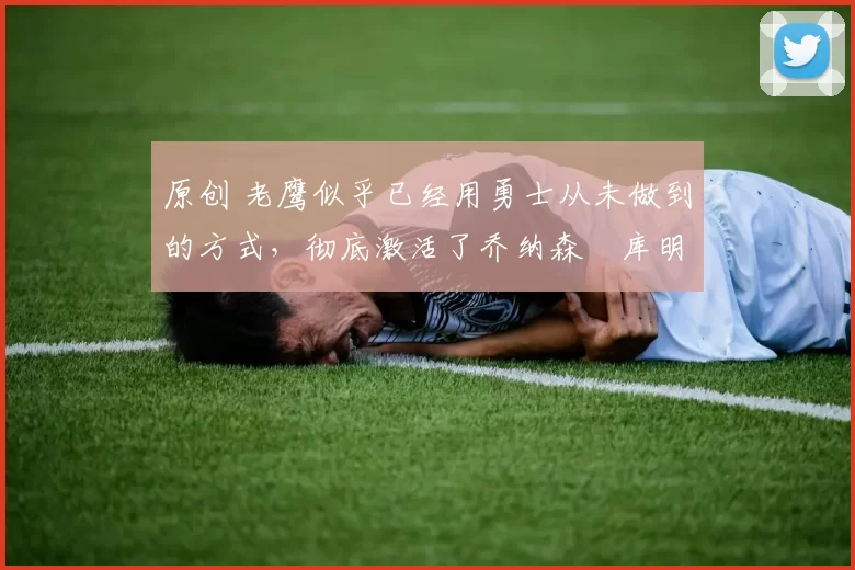 原创 老鹰似乎已经用勇士从未做到的方式，彻底激活了乔纳森・库明加