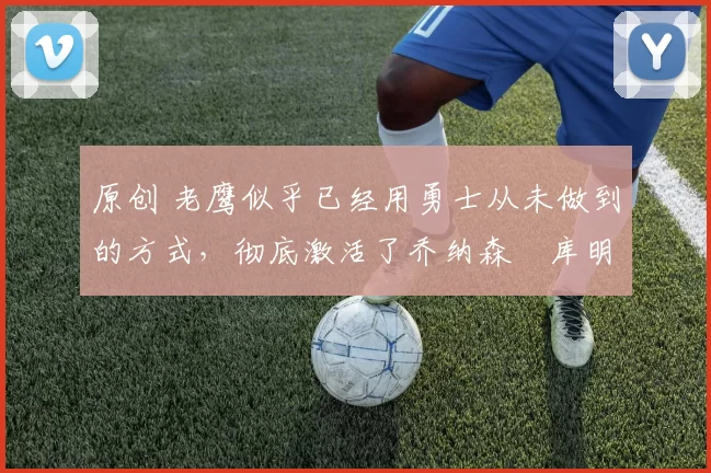 原创 老鹰似乎已经用勇士从未做到的方式，彻底激活了乔纳森・库明加